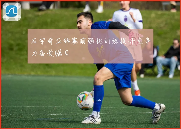 石宇奇亚锦赛前强化训练提升竞争力备受瞩目